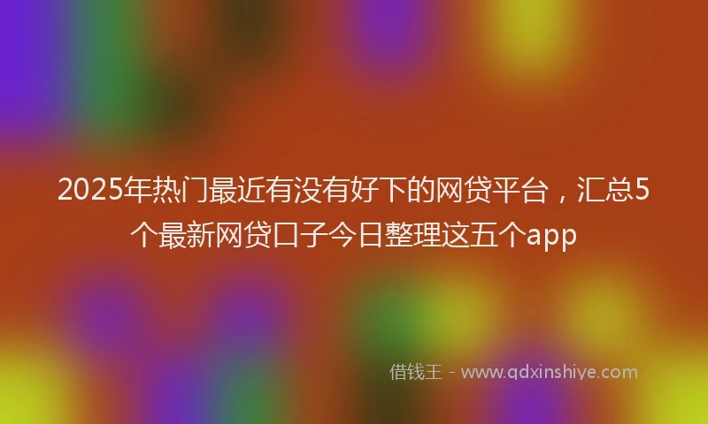 2025年热门最近有没有好下的网贷平台，汇总5个最新网贷口子今日整理这五个app