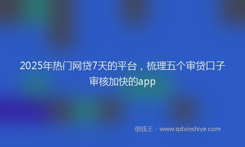 2025年热门网贷7天的平台，梳理五个审贷口子审核加快的app