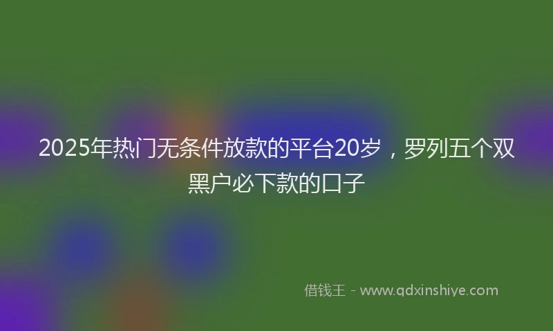 2025年热门无条件放款的平台20岁，罗列五个双黑户必下款的口子