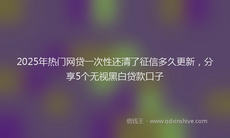 2025年热门网贷一次性还清了征信多久更新，分享5个无视黑白贷款口子