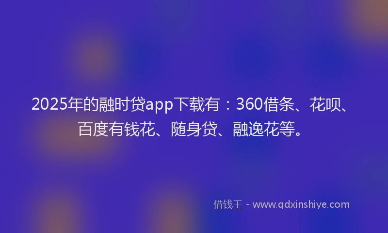 2025年的融时贷app下载有：360借条、花呗、百度有钱花、随身贷、融逸花等。