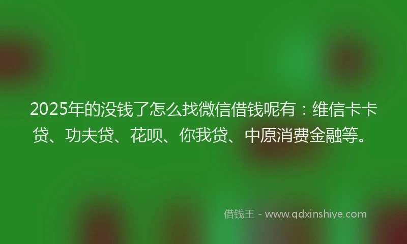 2025年的没钱了怎么找微信借钱呢有：维信卡卡贷、功夫贷、花呗、你我贷、中原消费金融等。
