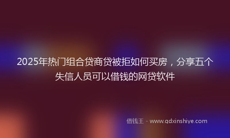 2025年热门组合贷商贷被拒如何买房，分享五个失信人员可以借钱的网贷软件