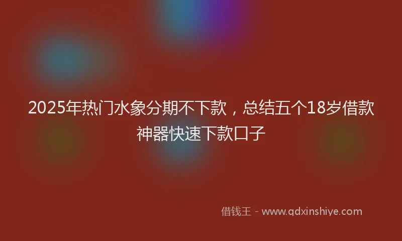 2025年热门水象分期不下款，总结五个18岁借款神器快速下款口子