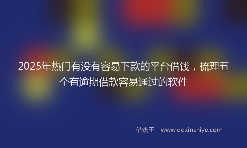 2025年热门有没有容易下款的平台借钱，梳理五个有逾期借款容易通过的软件