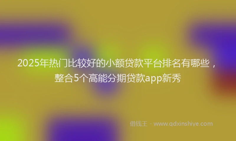 2025年热门比较好的小额贷款平台排名有哪些，整合5个高能分期贷款app新秀