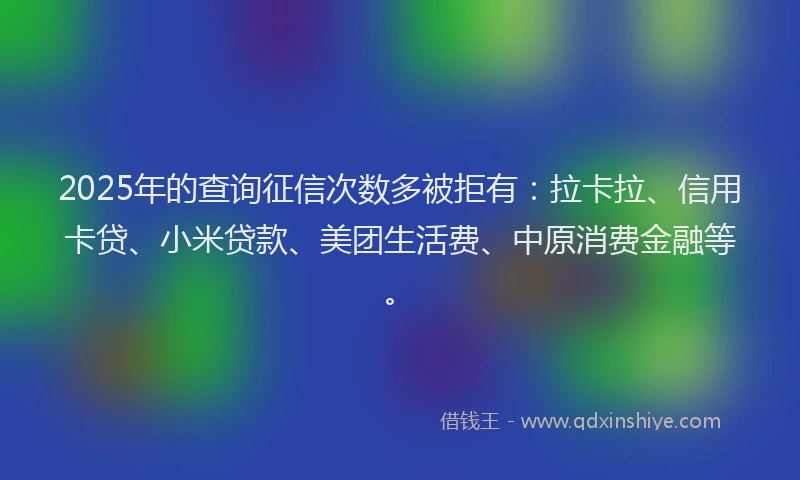 2025年的查询征信次数多被拒有：拉卡拉、信用卡贷、小米贷款、美团生活费、中原消费金融等。