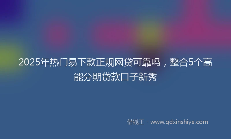 2025年热门易下款正规网贷可靠吗，整合5个高能分期贷款口子新秀