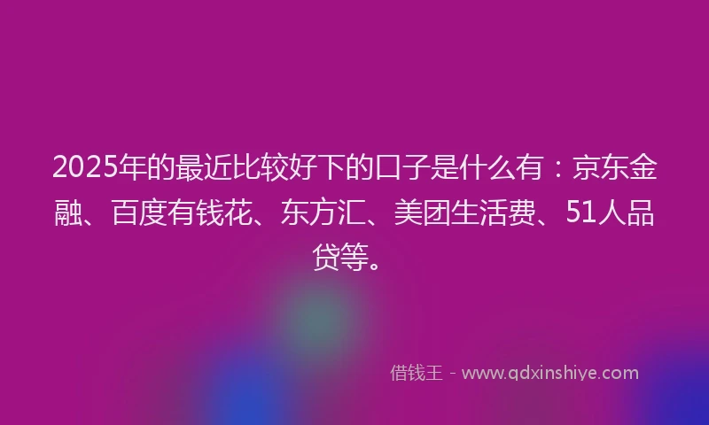 2025年的最近比较好下的口子是什么有：京东金融、百度有钱花、东方汇、美团生活费、51人品贷等。