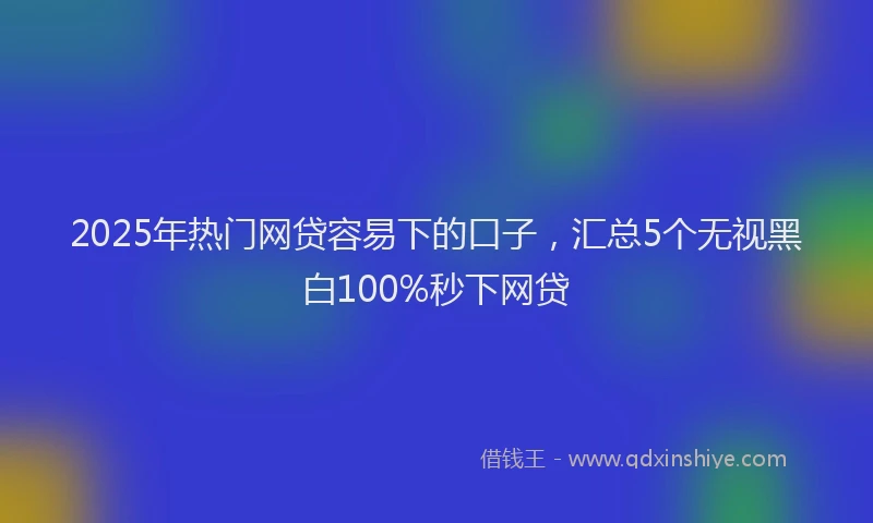 2025年热门网贷容易下的口子，汇总5个无视黑白100%秒下网贷