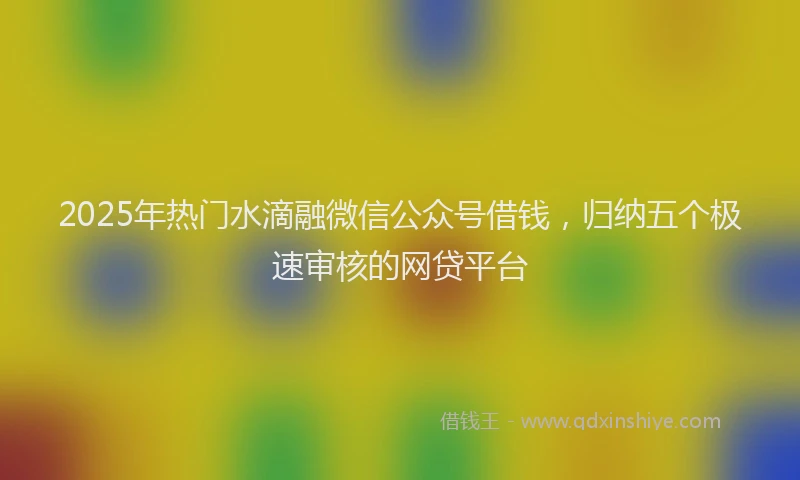 2025年热门水滴融微信公众号借钱，归纳五个极速审核的网贷平台