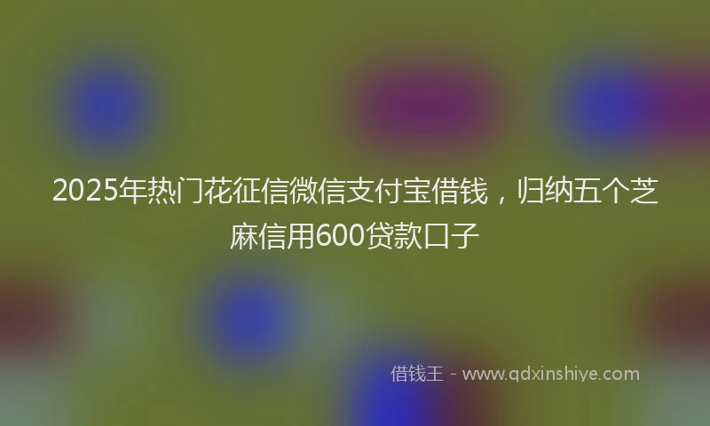 2025年热门花征信微信支付宝借钱，归纳五个芝麻信用600贷款口子
