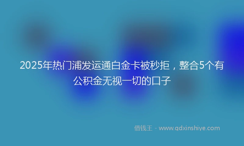 2025年热门浦发运通白金卡被秒拒，整合5个有公积金无视一切的口子