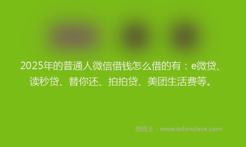 2025年的普通人微信借钱怎么借的有：e微贷、读秒贷、替你还、拍拍贷、美团生活费等。