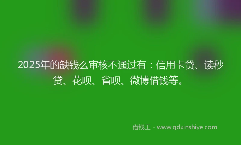 2025年的缺钱么审核不通过有：信用卡贷、读秒贷、花呗、省呗、微博借钱等。