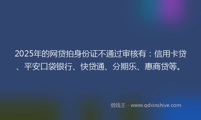 2025年的网贷拍身份证不通过审核有：信用卡贷、平安口袋银行、快贷通、分期乐、惠商贷等。