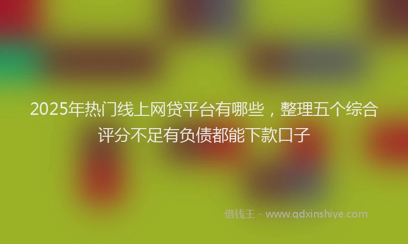 2025年热门线上网贷平台有哪些，整理五个综合评分不足有负债都能下款口子