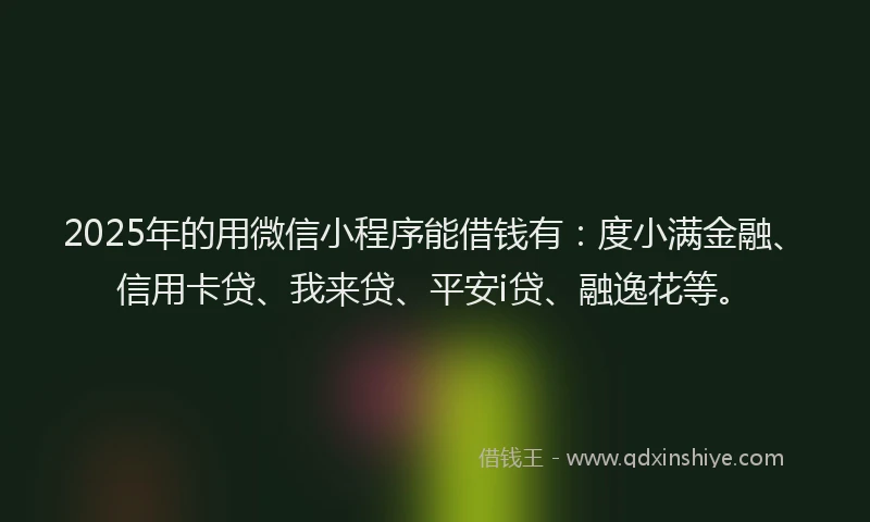 2025年的用微信小程序能借钱有：度小满金融、信用卡贷、我来贷、平安i贷、融逸花等。