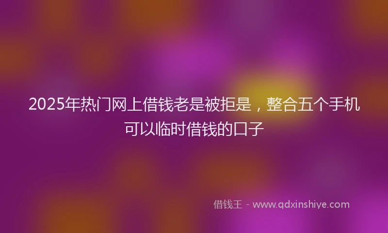 2025年热门网上借钱老是被拒是，整合五个手机可以临时借钱的口子