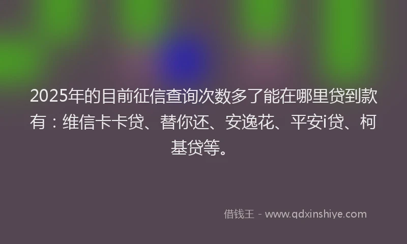 2025年的目前征信查询次数多了能在哪里贷到款有：维信卡卡贷、替你还、安逸花、平安i贷、柯基贷等。