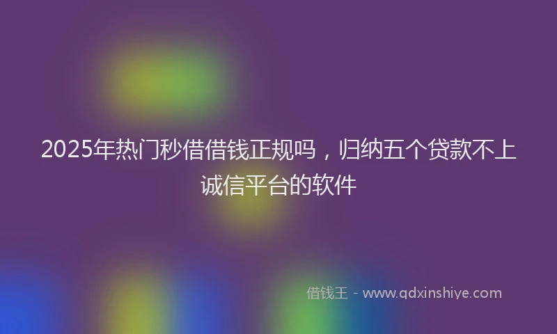 2025年热门秒借借钱正规吗，归纳五个贷款不上诚信平台的软件