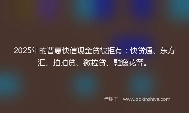2025年的普惠快信现金贷被拒有：快贷通、东方汇、拍拍贷、微粒贷、融逸花等。