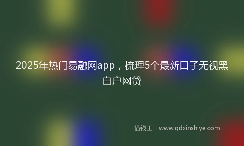 2025年热门易融网app，梳理5个最新口子无视黑白户网贷