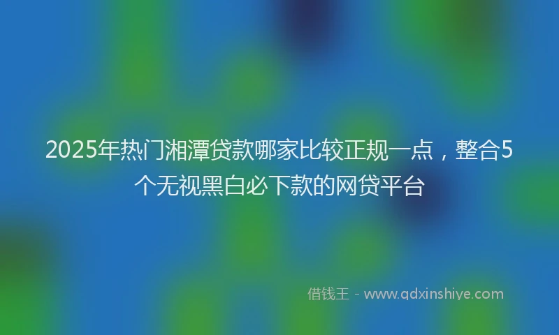 2025年热门湘潭贷款哪家比较正规一点，整合5个无视黑白必下款的网贷平台