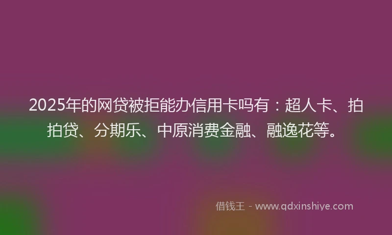 2025年的网贷被拒能办信用卡吗有:超人卡、拍拍贷、分期乐、中原消费金融、融逸花等。