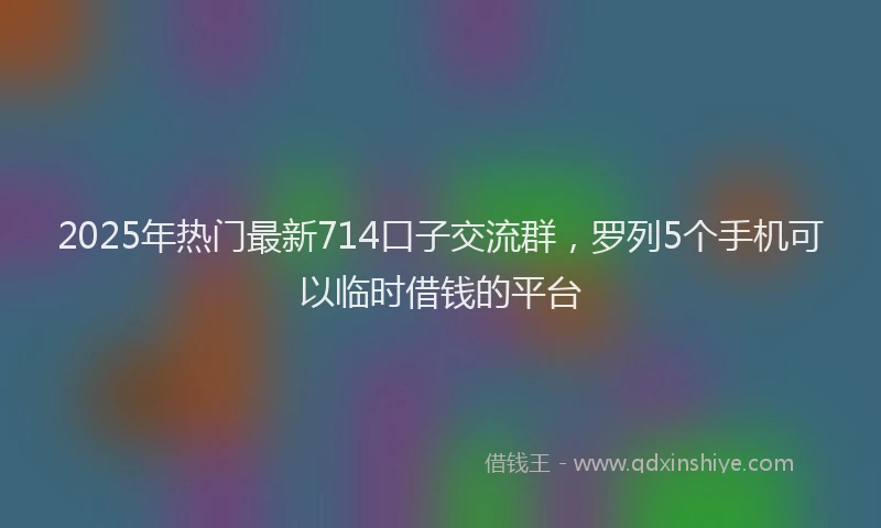 2025年热门最新714口子交流群，罗列5个手机可以临时借钱的平台