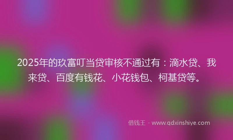2025年的玖富叮当贷审核不通过有：滴水贷、我来贷、百度有钱花、小花钱包、柯基贷等。