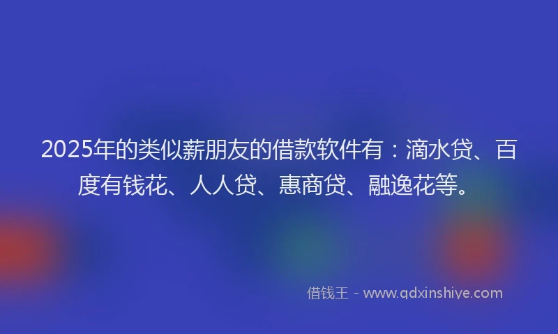 2025年的类似薪朋友的借款软件有：滴水贷、百度有钱花、人人贷、惠商贷、融逸花等。