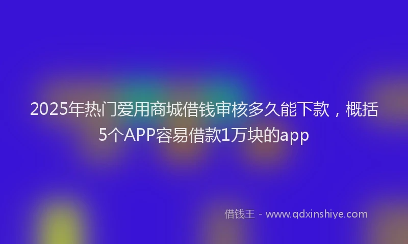 2025年热门爱用商城借钱审核多久能下款，概括5个APP容易借款1万块的app