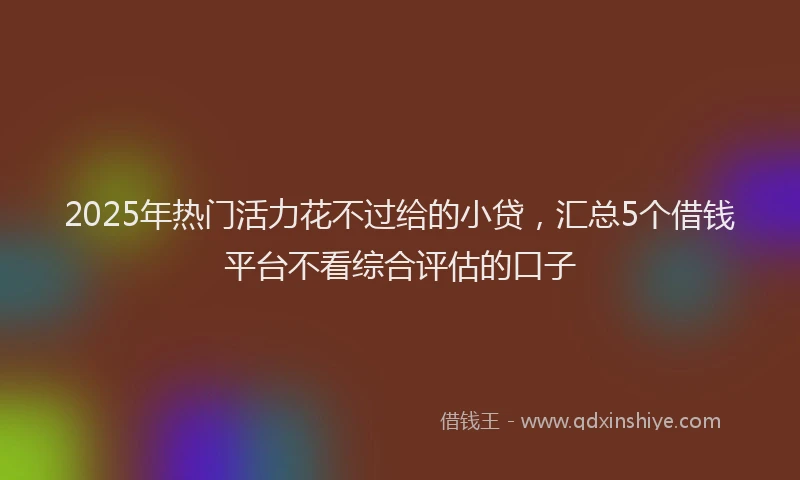 2025年热门活力花不过给的小贷，汇总5个借钱平台不看综合评估的口子