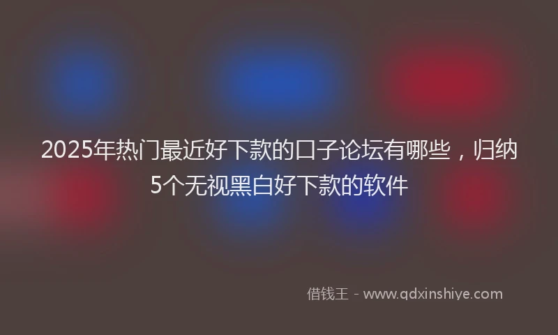 2025年热门最近好下款的口子论坛有哪些，归纳5个无视黑白好下款的软件