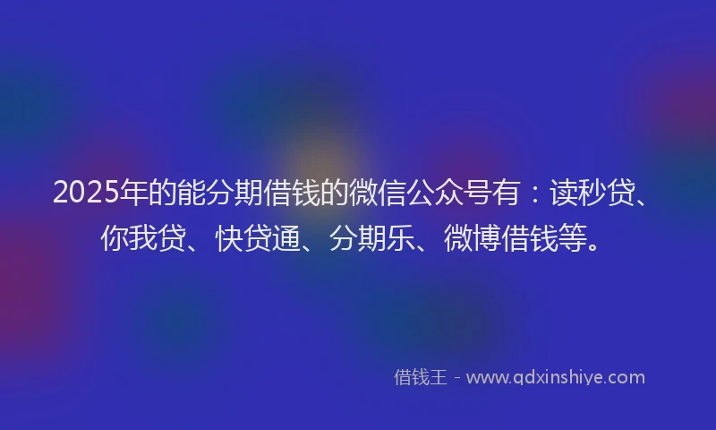 2025年的能分期借钱的微信公众号有：读秒贷、你我贷、快贷通、分期乐、微博借钱等。