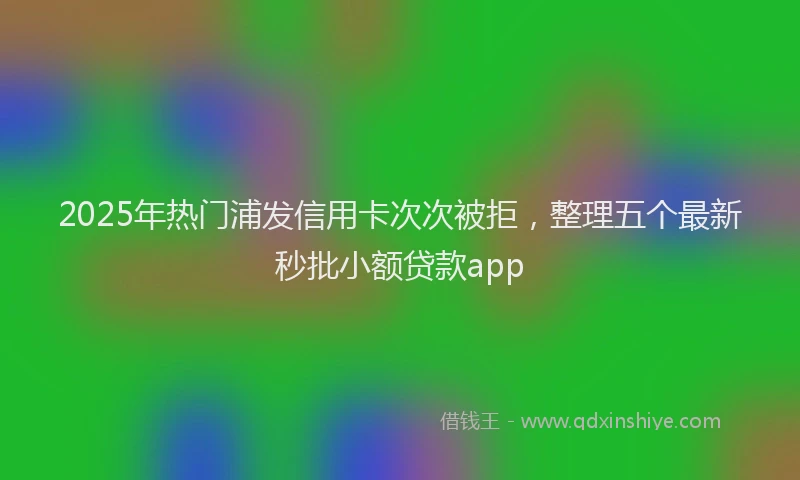 2025年热门浦发信用卡次次被拒，整理五个最新秒批小额贷款app
