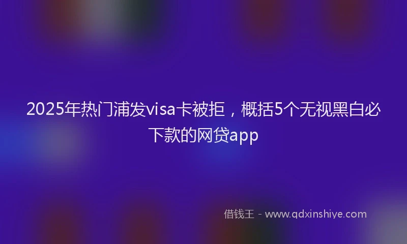 2025年热门浦发visa卡被拒，概括5个无视黑白必下款的网贷app