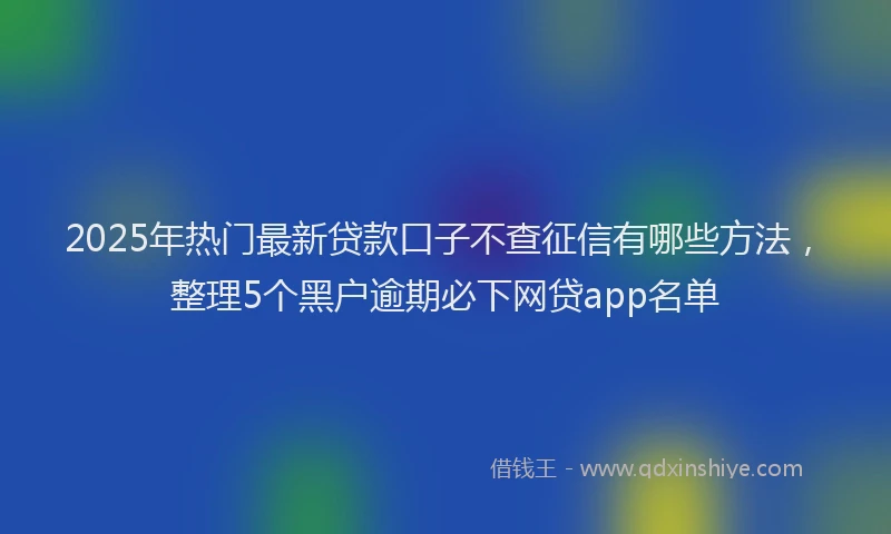 2025年热门最新贷款口子不查征信有哪些方法，整理5个黑户逾期必下网贷app名单