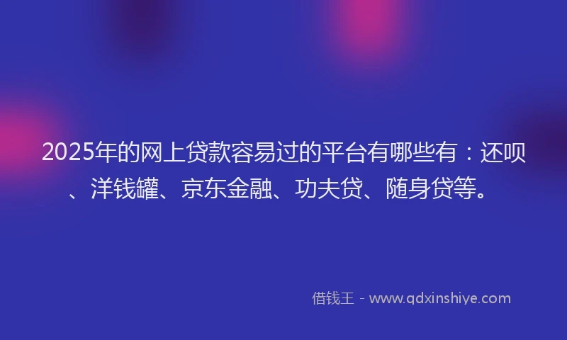 2025年的网上贷款容易过的平台有哪些有：还呗、洋钱罐、京东金融、功夫贷、随身贷等。