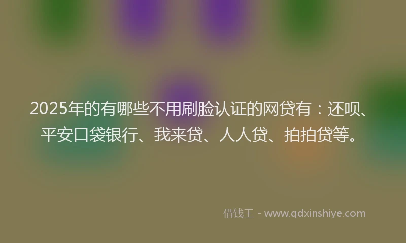2025年的有哪些不用刷脸认证的网贷有：还呗、平安口袋银行、我来贷、人人贷、拍拍贷等。