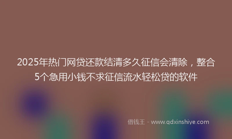 2025年热门网贷还款结清多久征信会清除，整合5个急用小钱不求征信流水轻松贷的软件