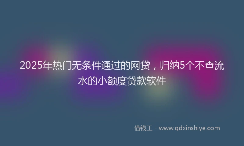 2025年热门无条件通过的网贷，归纳5个不查流水的小额度贷款软件