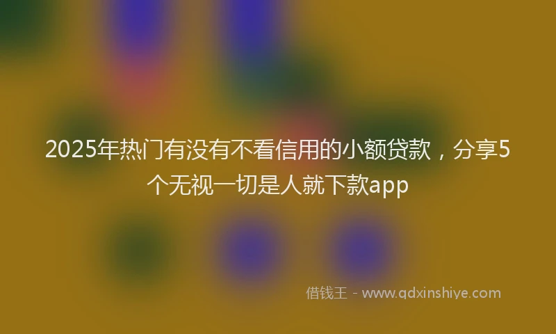2025年热门有没有不看信用的小额贷款，分享5个无视一切是人就下款app
