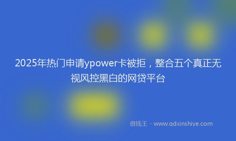 2025年热门申请ypower卡被拒，整合五个真正无视风控黑白的网贷平台