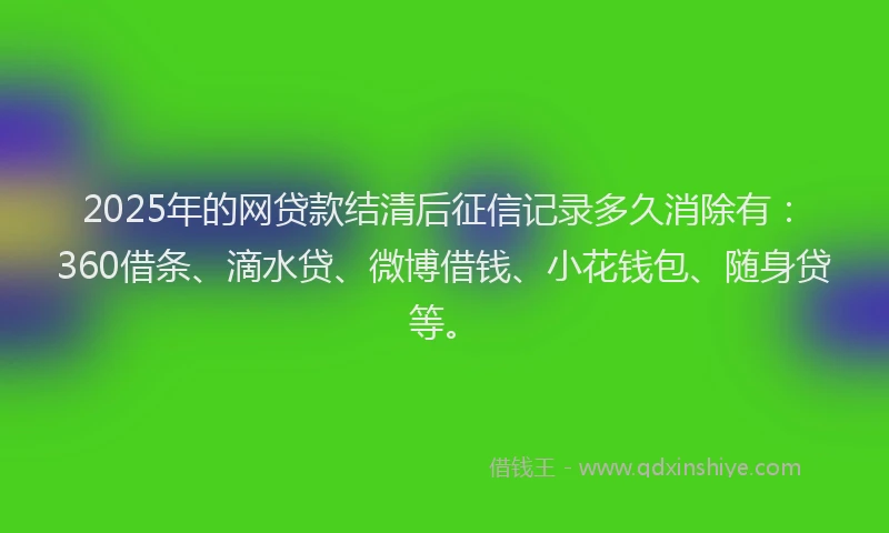 2025年的网贷款结清后征信记录多久消除有：360借条、滴水贷、微博借钱、小花钱包、随身贷等。