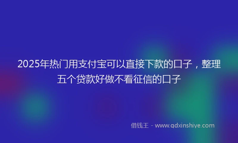 2025年热门用支付宝可以直接下款的口子，整理五个贷款好做不看征信的口子