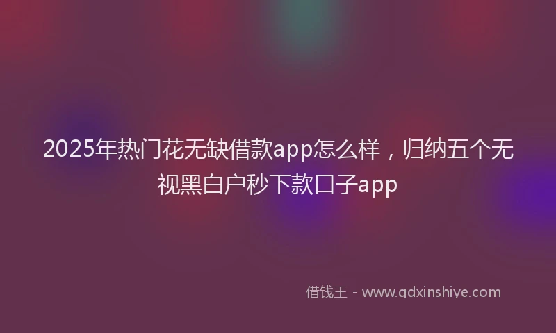 2025年热门花无缺借款app怎么样，归纳五个无视黑白户秒下款口子app
