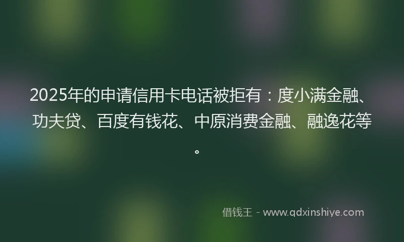 2025年的申请信用卡电话被拒有：度小满金融、功夫贷、百度有钱花、中原消费金融、融逸花等。