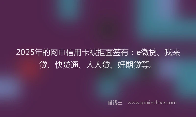 2025年的网申信用卡被拒面签有：e微贷、我来贷、快贷通、人人贷、好期贷等。